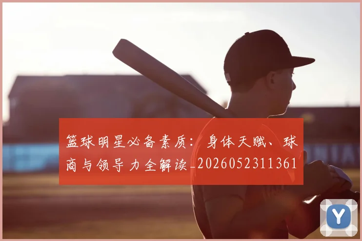 篮球明星必备素质：身体天赋、球商与领导力全解读_20260523113615