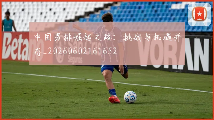 中国男排崛起之路：挑战与机遇并存_20260602161652