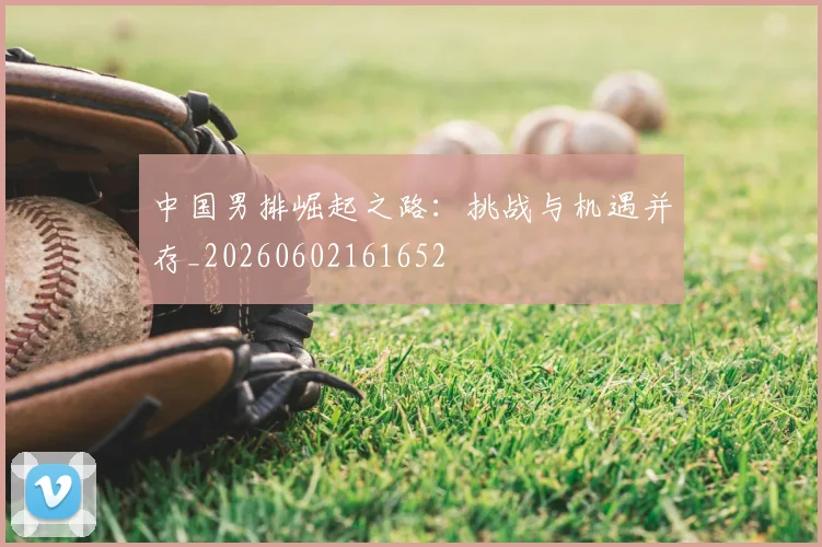 中国男排崛起之路：挑战与机遇并存_20260602161652